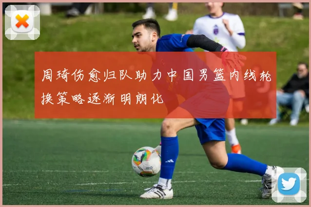 周琦伤愈归队助力中国男篮内线轮换策略逐渐明朗化