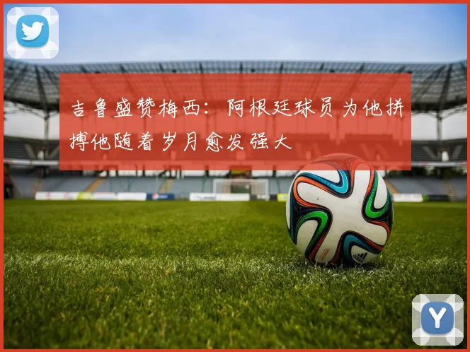 吉鲁盛赞梅西：阿根廷球员为他拼搏他随着岁月愈发强大