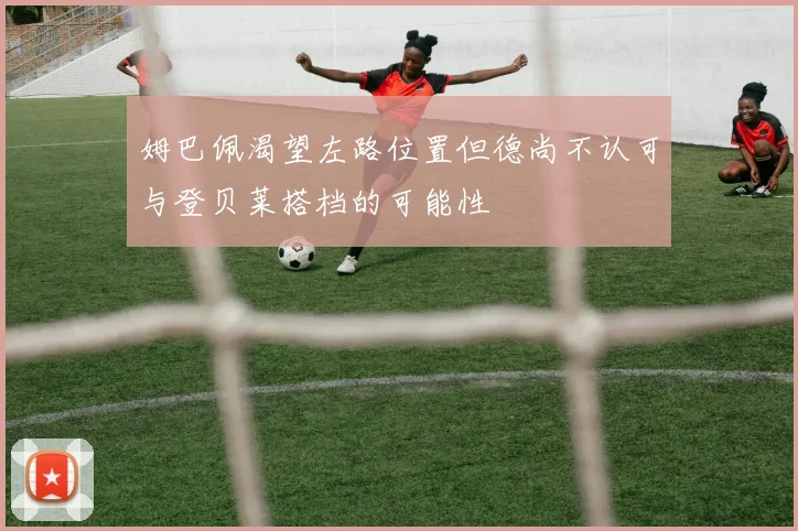 姆巴佩渴望左路位置但德尚不认可与登贝莱搭档的可能性