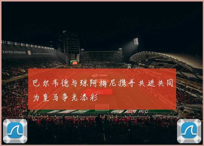 巴尔韦德与琼阿梅尼携手共进共同为皇马争光添彩
