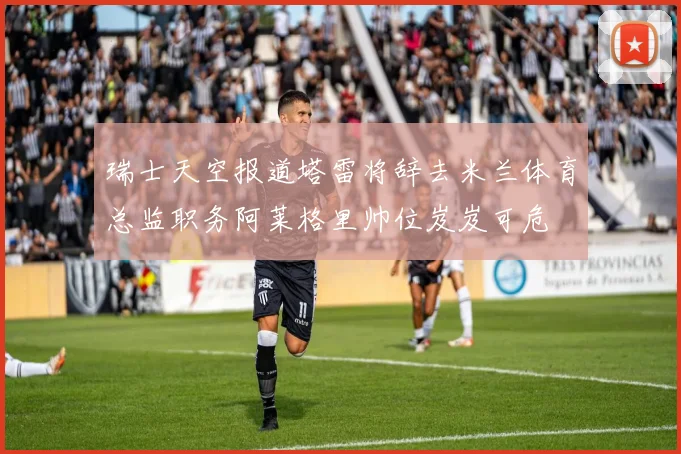 瑞士天空报道塔雷将辞去米兰体育总监职务阿莱格里帅位岌岌可危
