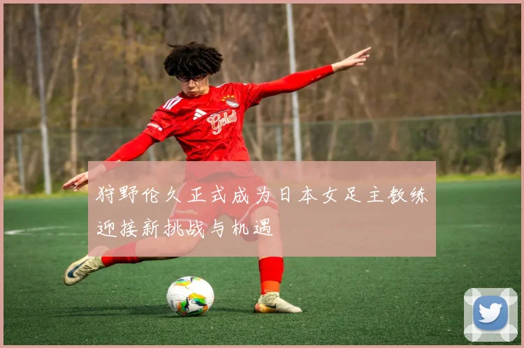 狩野伦久正式成为日本女足主教练迎接新挑战与机遇