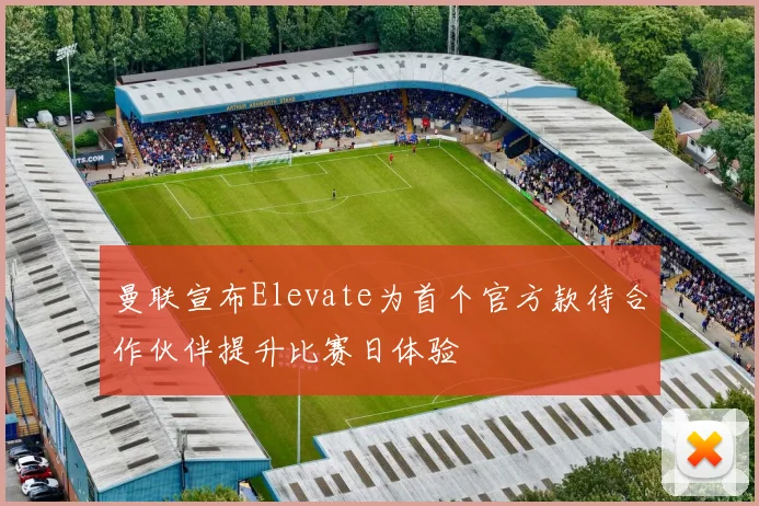 曼联宣布Elevate为首个官方款待合作伙伴提升比赛日体验
