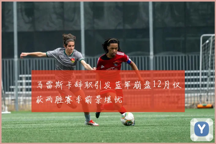 马雷斯卡辞职引发蓝军崩盘12月仅获两胜赛季前景堪忧