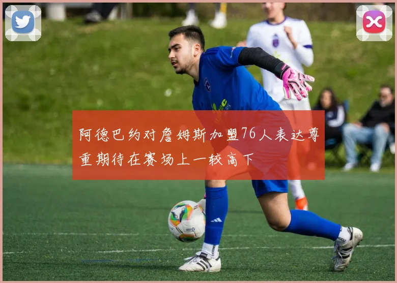 阿德巴约对詹姆斯加盟76人表达尊重期待在赛场上一较高下