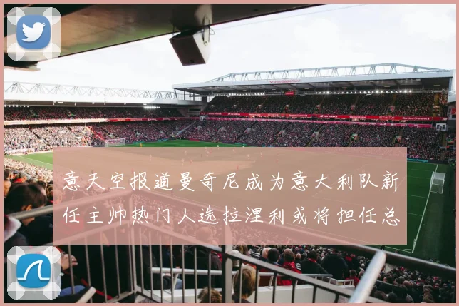意天空报道曼奇尼成为意大利队新任主帅热门人选拉涅利或将担任总监职务