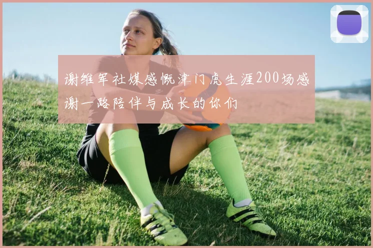 谢维军社媒感慨津门虎生涯200场感谢一路陪伴与成长的你们