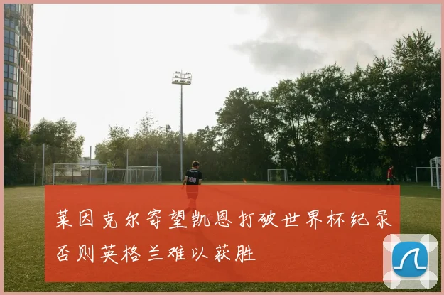 莱因克尔寄望凯恩打破世界杯纪录否则英格兰难以获胜