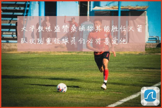 大学教练盛赞桑顿称其能胜任火箭队攻防重任球员们必将喜爱他