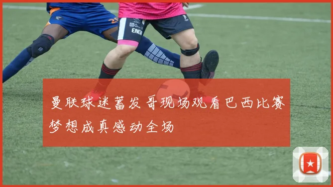 曼联球迷蓄发哥现场观看巴西比赛梦想成真感动全场