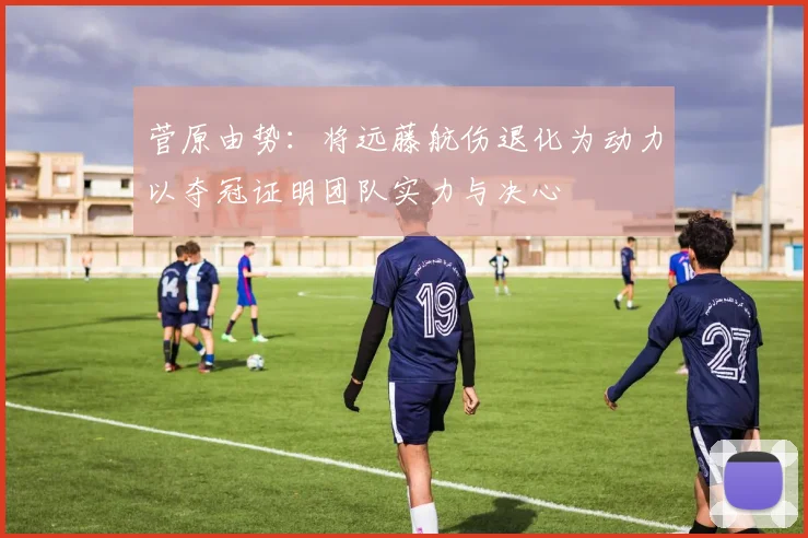 菅原由势：将远藤航伤退化为动力以夺冠证明团队实力与决心