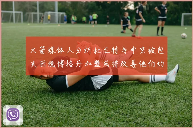 火箭媒体人分析杜兰特与申京被包夹困境博格丹加盟或将改善他们的进攻空间