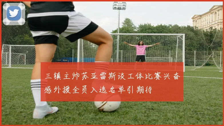 三镇主帅苏亚雷斯谈工体比赛兴奋感外援全员入选名单引期待