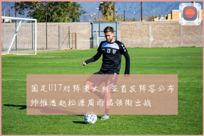国足U17对阵澳大利亚首发阵容公布帅惟浩赵松源周雨诺领衔出战