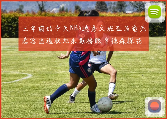 三年前的今天NBA选秀文班亚马毫无悬念当选状元米勒榜眼亨德森探花成就传奇时刻