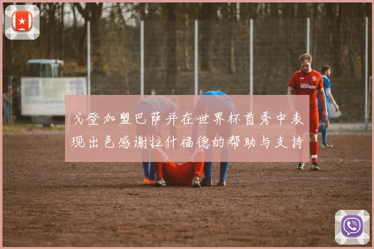 戈登加盟巴萨并在世界杯首秀中表现出色感谢拉什福德的帮助与支持