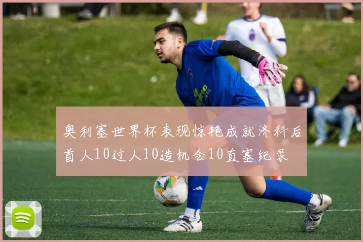 奥利塞世界杯表现惊艳成就济科后首人10过人10造机会10直塞纪录