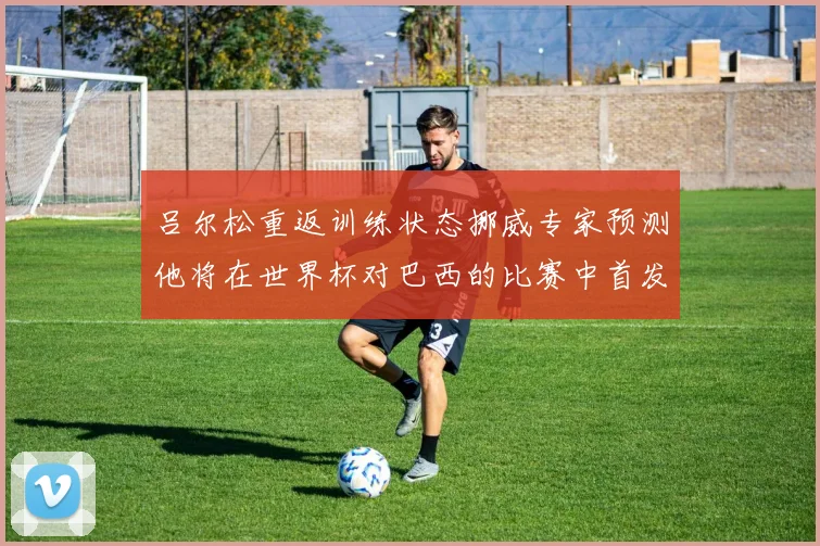 吕尔松重返训练状态挪威专家预测他将在世界杯对巴西的比赛中首发出战