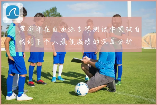 覃海洋在自由泳专项测试中突破自我创下个人最佳成绩的深度分析