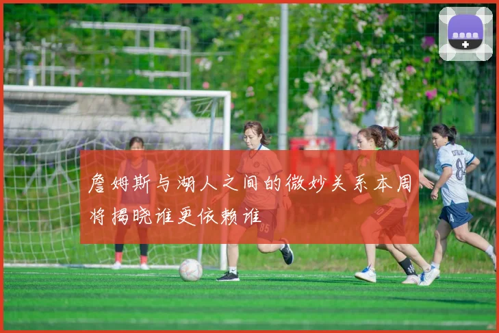 詹姆斯与湖人之间的微妙关系本周将揭晓谁更依赖谁