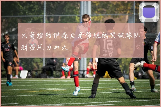 火箭续约伊森后奢侈税线突破球队财务压力加大