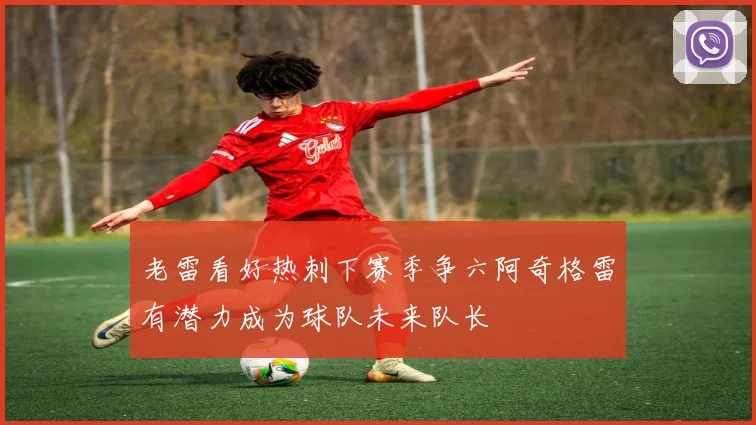 老雷看好热刺下赛季争六阿奇格雷有潜力成为球队未来队长