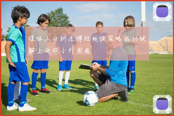 媒体人分析王博短轮换策略成功破解上海双小外困局