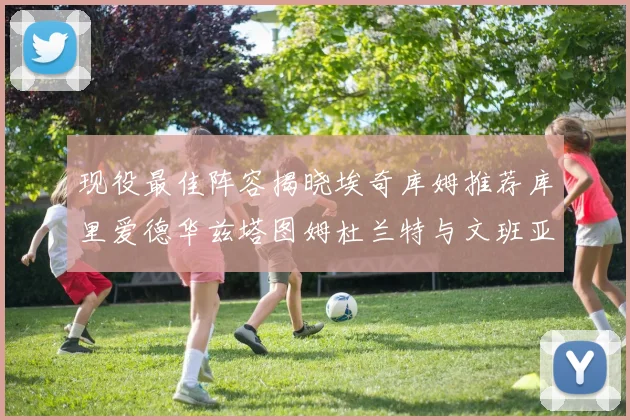 现役最佳阵容揭晓埃奇库姆推荐库里爱德华兹塔图姆杜兰特与文班亚马