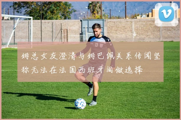 姆总女友澄清与姆巴佩关系传闻坚称无法在法国西班牙间做选择