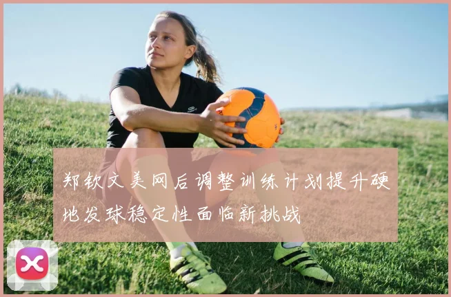 郑钦文美网后调整训练计划提升硬地发球稳定性面临新挑战