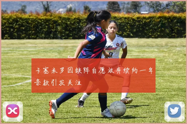 卡塞米罗因缺阵自愿放弃续约一年条款引发关注