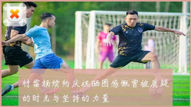 特雷杨续约庆祝晒图感慨曾被质疑的时光与坚持的力量