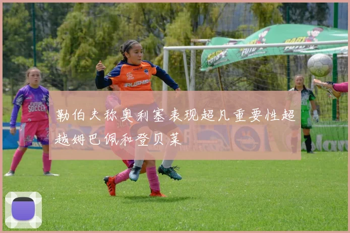 勒伯夫称奥利塞表现超凡重要性超越姆巴佩和登贝莱