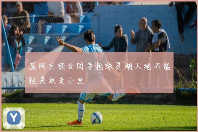 篮网巨额合同争抢球员湖人绝不能轻易放走小里