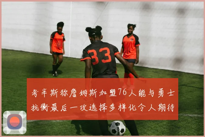 考辛斯称詹姆斯加盟76人能与勇士抗衡最后一攻选择多样化令人期待