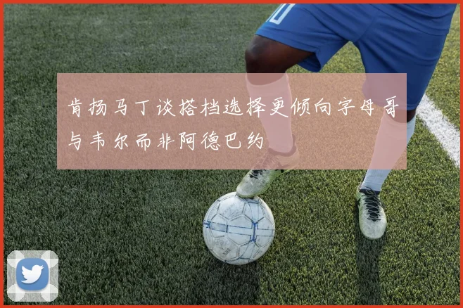 肯扬马丁谈搭档选择更倾向字母哥与韦尔而非阿德巴约